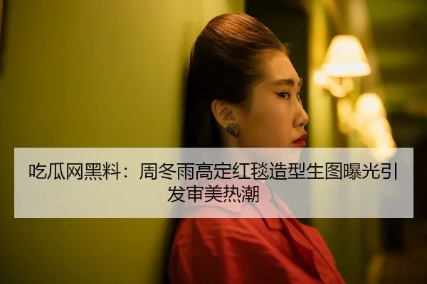 吃瓜网黑料：周冬雨高定红毯造型生图曝光引发审美热潮
